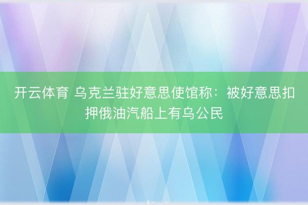 开云体育 乌克兰驻好意思使馆称：被好意思扣押俄油汽船上有乌公民