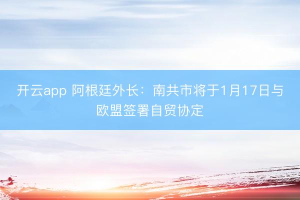 开云app 阿根廷外长：南共市将于1月17日与欧盟签署自贸协定
