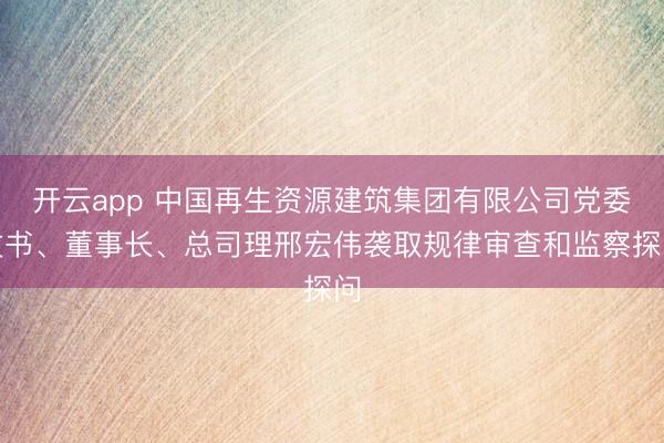 开云app 中国再生资源建筑集团有限公司党委文书、董事长、总司理邢宏伟袭取规律审查和监察探问