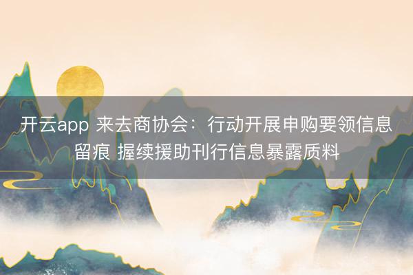 开云app 来去商协会：行动开展申购要领信息留痕 握续援助刊行信息暴露质料