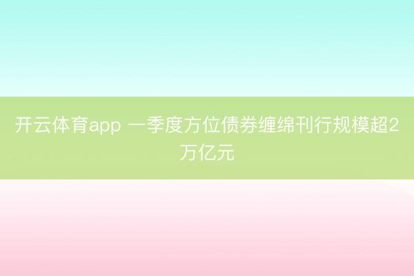 开云体育app 一季度方位债券缠绵刊行规模超2万亿元