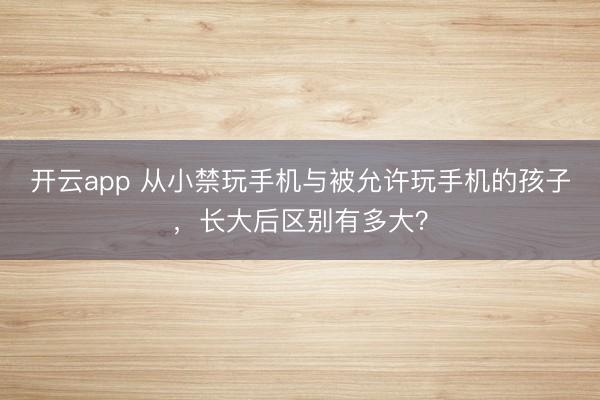 开云app 从小禁玩手机与被允许玩手机的孩子，长大后区别有多大？
