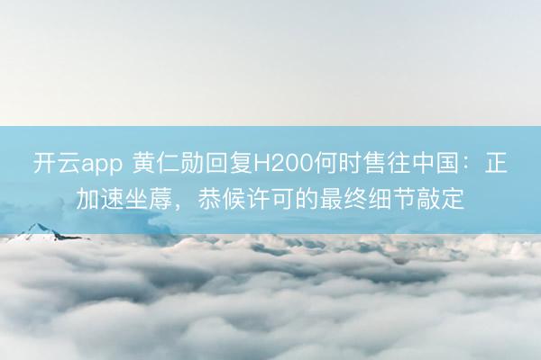 开云app 黄仁勋回复H200何时售往中国：正加速坐蓐，恭候许可的最终细节敲定