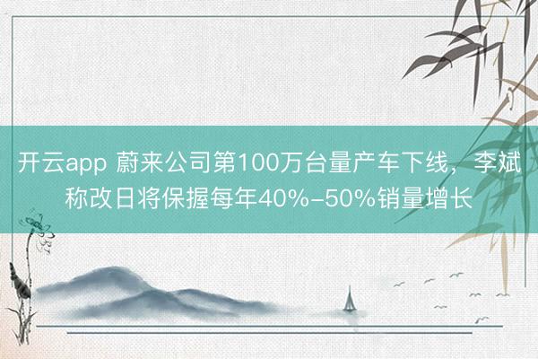 开云app 蔚来公司第100万台量产车下线,李斌称改日将保握每年40%-50%销量增长