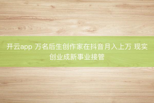 开云app 万名后生创作家在抖音月入上万 现实创业成新事业接管