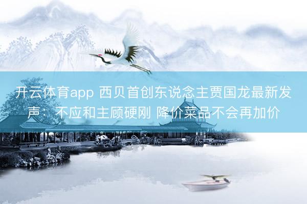 开云体育app 西贝首创东说念主贾国龙最新发声:不应和主顾硬刚 降价菜品不会再加价