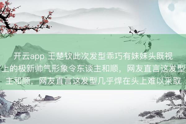 开云app 王楚钦此次发型乖巧有妹妹头既视感，新加坡大满贯晚宴上的极新帅气形象令东谈主和顺，网友直言这发型几乎焊在头上难以采取