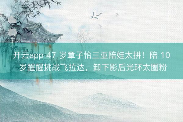 开云app 47 岁章子怡三亚陪娃太拼!陪 10 岁醒醒挑战飞拉达,卸下影后光环太圈粉