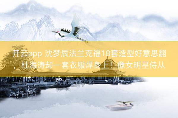 开云app 沈梦辰法兰克福18套造型好意思翻,杜海涛却一套衣服焊身上!像女明星侍从