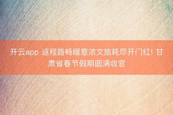 开云app 返程路畅暖意浓文旅耗尽开门红! 甘肃省春节假期圆满收官