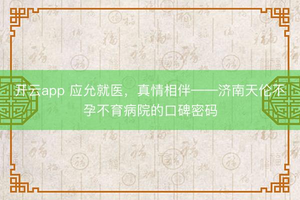 开云app 应允就医，真情相伴——济南天伦不孕不育病院的口碑密码