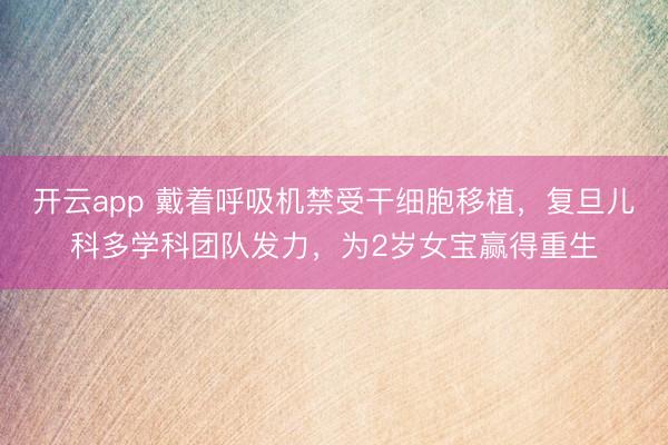 开云app 戴着呼吸机禁受干细胞移植，复旦儿科多学科团队发力，为2岁女宝赢得重生