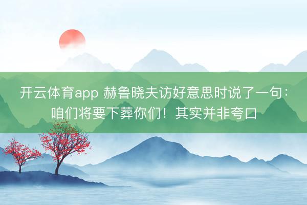 开云体育app 赫鲁晓夫访好意思时说了一句:咱们将要下葬你们!其实并非夸口