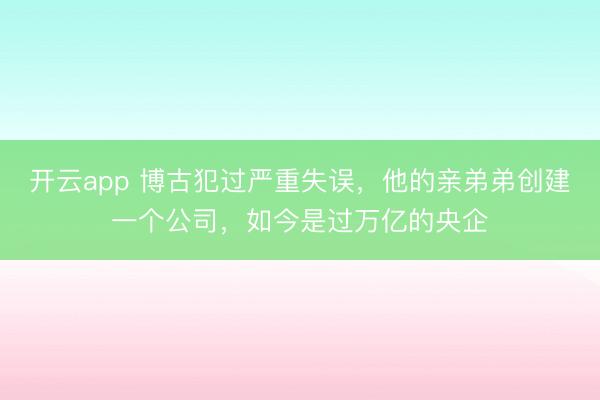开云app 博古犯过严重失误,他的亲弟弟创建一个公司,如今是过万亿的央企