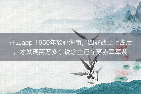 开云app 1950年放心海南,四野战士上岛后,才发现两万多东说念主还在穿赤军军装