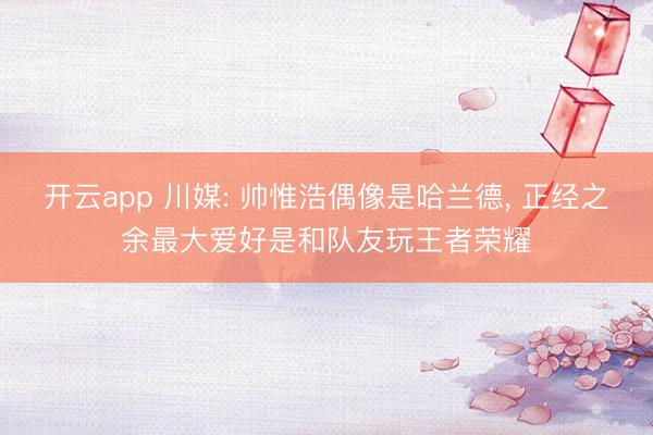 开云app 川媒: 帅惟浩偶像是哈兰德， 正经之余最大爱好是和队友玩王者荣耀