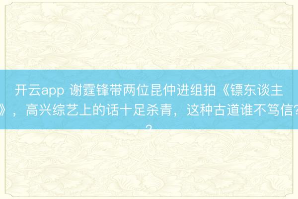 开云app 谢霆锋带两位昆仲进组拍《镖东谈主》，高兴综艺上的话十足杀青，这种古道谁不笃信？