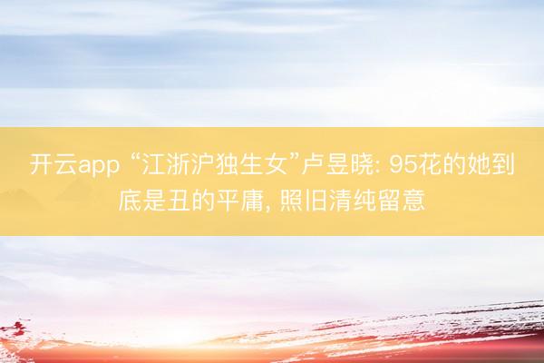 开云app “江浙沪独生女”卢昱晓: 95花的她到底是丑的平庸， 照旧清纯留意