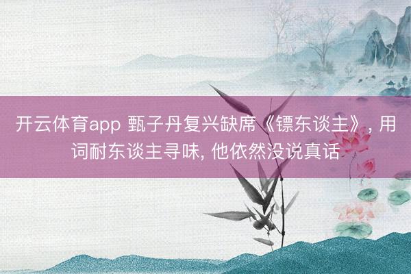 开云体育app 甄子丹复兴缺席《镖东谈主》， 用词耐东谈主寻味， 他依然没说真话