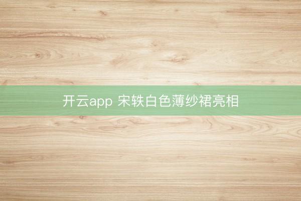开云app 宋轶白色薄纱裙亮相