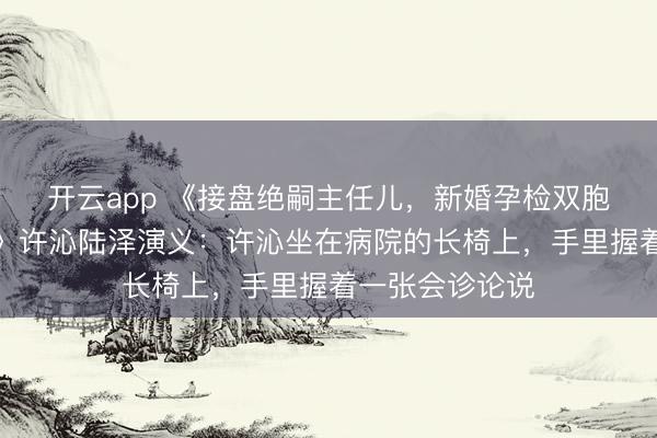 开云app 《接盘绝嗣主任儿，新婚孕检双胞胎，全家炸锅》许沁陆泽演义：许沁坐在病院的长椅上，手里握着一张会诊论说