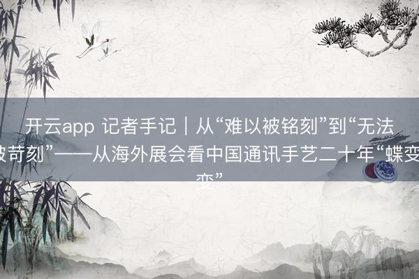 开云app 记者手记｜从“难以被铭刻”到“无法被苛刻”——从海外展会看中国通讯手艺二十年“蝶变”