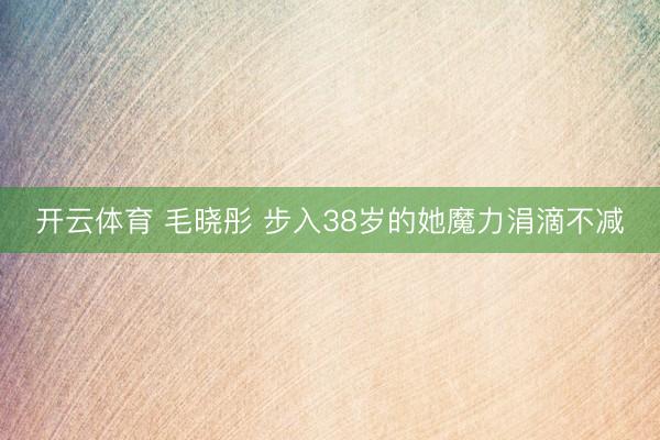 开云体育 毛晓彤 步入38岁的她魔力涓滴不减
