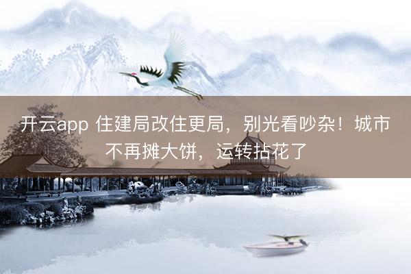 开云app 住建局改住更局,别光看吵杂!城市不再摊大饼,运转拈花了