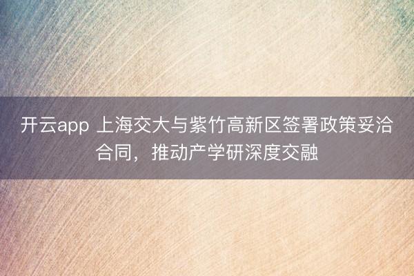 开云app 上海交大与紫竹高新区签署政策妥洽合同,推动产学研深度交融