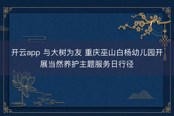 开云app 与大树为友 重庆巫山白杨幼儿园开展当然养护主题服务日行径