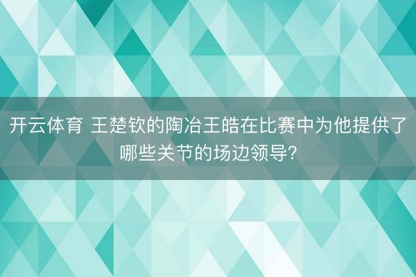 开云体育 王楚钦的陶冶王皓在比赛中为他提供了哪些关节的场边领导？