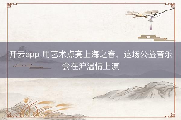 开云app 用艺术点亮上海之春，这场公益音乐会在沪温情上演