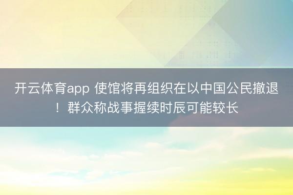 开云体育app 使馆将再组织在以中国公民撤退!群众称战事握续时辰可能较长