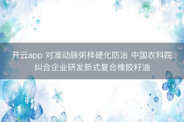 开云app 对准动脉粥样硬化防治 中国农科院纠合企业研发新式复合橡胶籽油