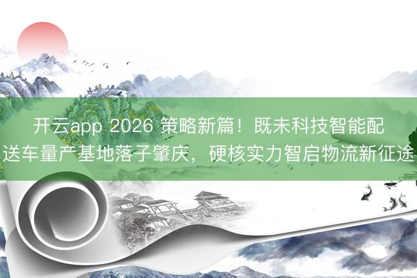开云app 2026 策略新篇！既未科技智能配送车量产基地落子肇庆，硬核实力智启物流新征途