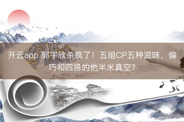 开云app 郭宇欣杀疯了！五组CP五种滋味，偏巧和四搭的他半米真空？