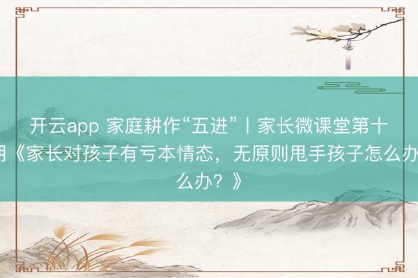 开云app 家庭耕作“五进”〡家长微课堂第十七期《家长对孩子有亏本情态,无原则甩手孩子怎么办?》