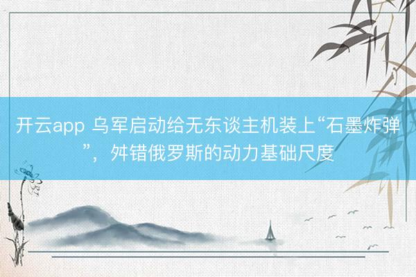 开云app 乌军启动给无东谈主机装上“石墨炸弹”,舛错俄罗斯的动力基础尺度