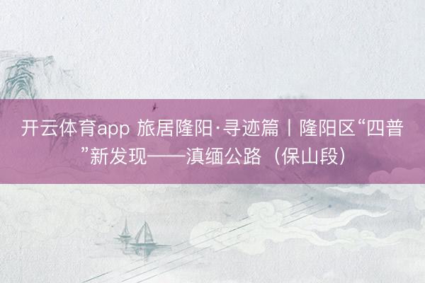 开云体育app 旅居隆阳·寻迹篇丨隆阳区“四普”新发现——滇缅公路（保山段）