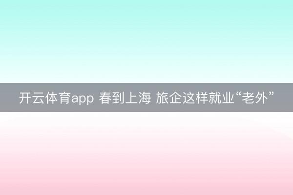 开云体育app 春到上海 旅企这样就业“老外”