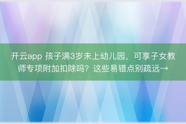 开云app 孩子满3岁未上幼儿园，可享子女教师专项附加扣除吗？这些易错点别疏远→