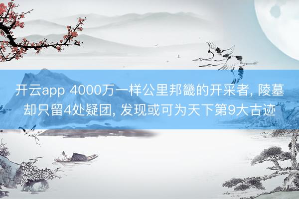 开云app 4000万一样公里邦畿的开采者， 陵墓却只留4处疑团， 发现或可为天下第9大古迹