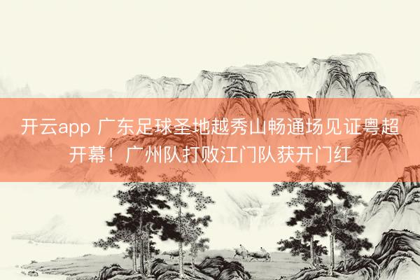 开云app 广东足球圣地越秀山畅通场见证粤超开幕！广州队打败江门队获开门红