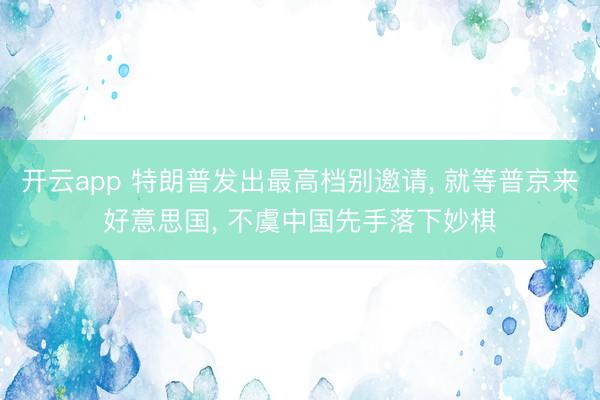 开云app 特朗普发出最高档别邀请， 就等普京来好意思国， 不虞中国先手落下妙棋