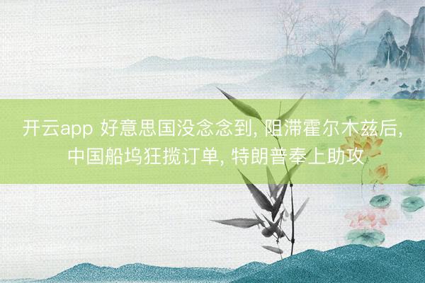 开云app 好意思国没念念到， 阻滞霍尔木兹后， 中国船坞狂揽订单， 特朗普奉上助攻