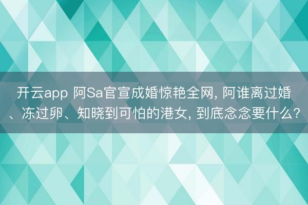 开云app 阿Sa官宣成婚惊艳全网， 阿谁离过婚、冻过卵、知晓到可怕的港女， 到底念念要什么?
