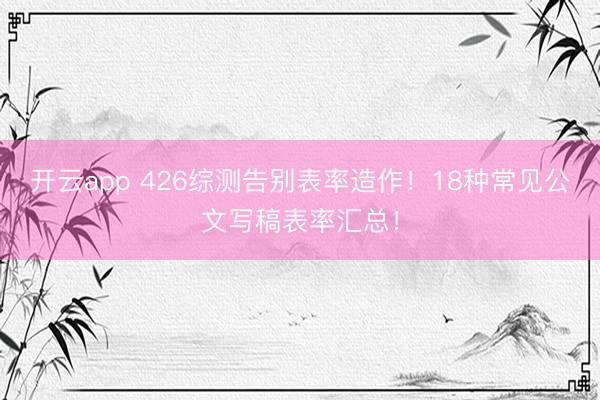 开云app 426综测告别表率造作！18种常见公文写稿表率汇总！