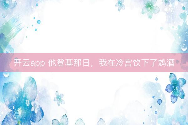 开云app 他登基那日，我在冷宫饮下了鸩酒
