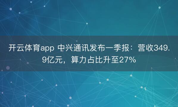 开云体育app 中兴通讯发布一季报：营收349.9亿元，算力占比升至27%