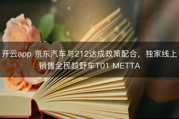 开云app 京东汽车与212达成政策配合，独家线上销售全民越野车T01 METTA